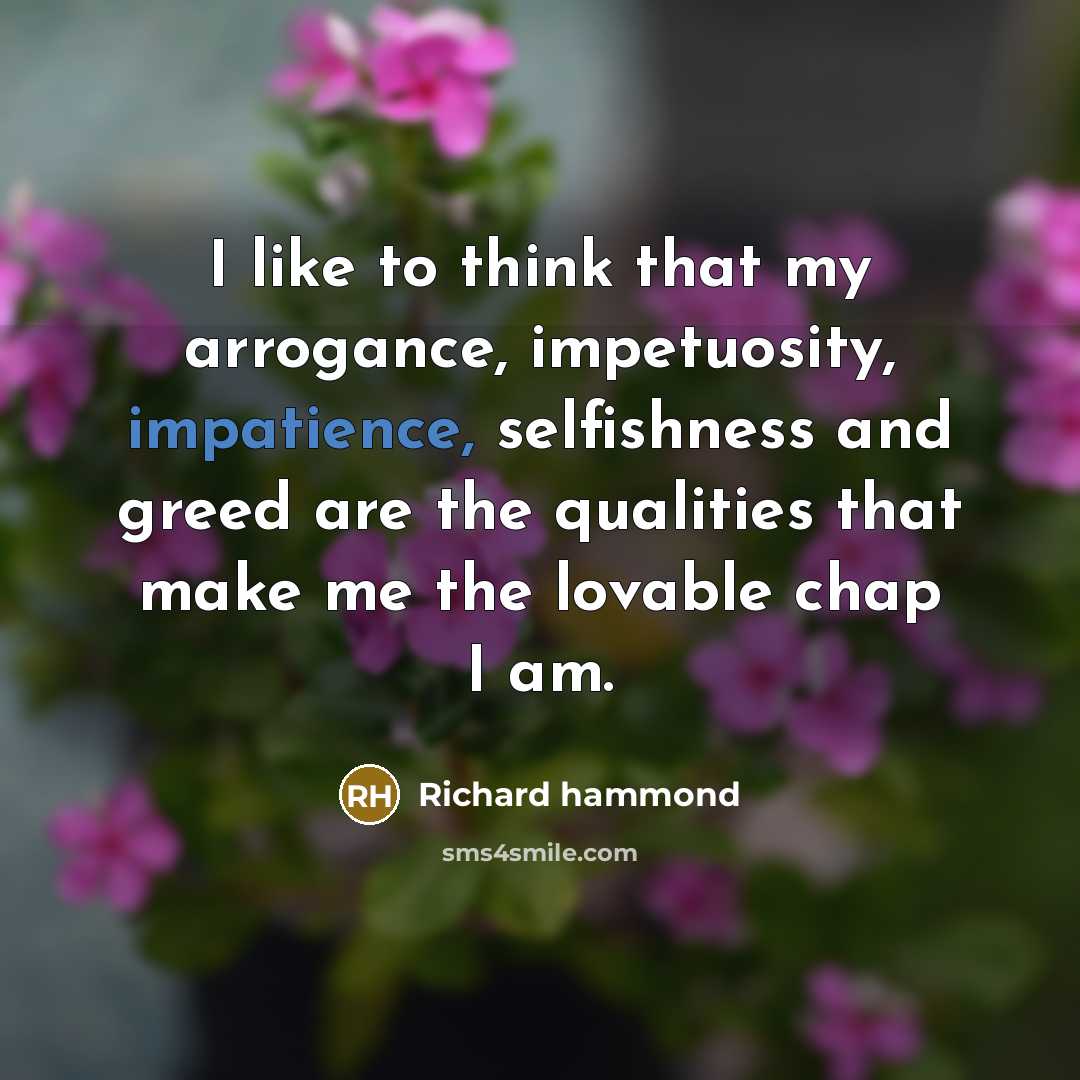 “I like to think that my arrogance, impetuosity, impatience, selfishness and greed are the qualities that make me the lovable chap I am.” quote by Richard Hammond