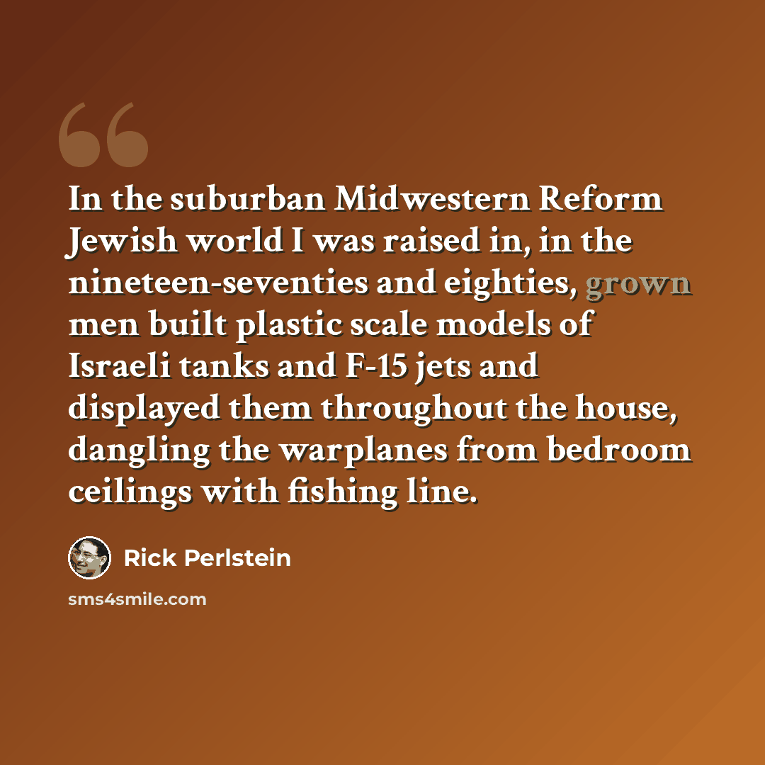 “In the suburban Midwestern Reform Jewish world I was raised in, in the nineteen-seventies and eighties, grown men built plastic scale models of Israeli tanks and F-15 jets and displayed them throughout the house, dangling the warplanes from bedroom ceilings with fishing line.” quote by Rick Perlstein