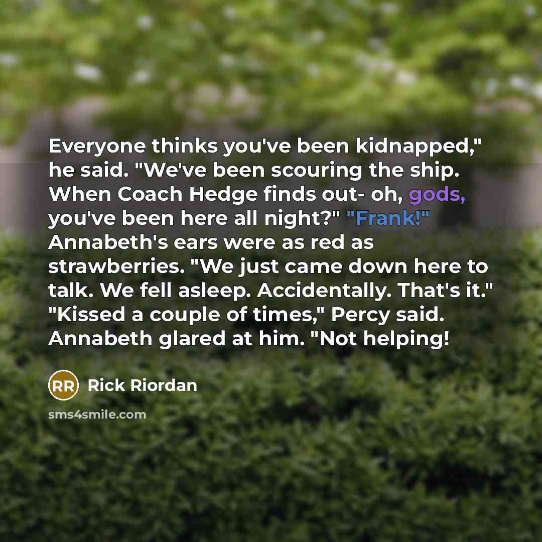 “Everyone thinks you've been kidnapped," he said. "We've been scouring the ship. When Coach Hedge finds out- oh, gods, you've been here all night?" "Frank!" Annabeth's ears were as red as strawberries. "We just came down here to talk. We fell asleep. Accidentally. That's it." "Kissed a couple of…” quote by Rick Riordan
