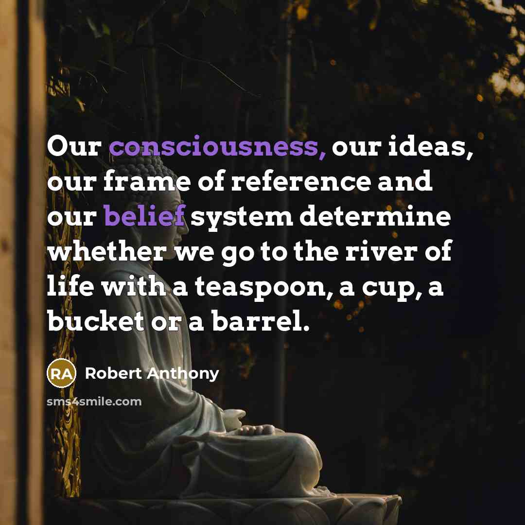 “Our consciousness, our ideas, our frame of reference and our belief system determine whether we go to the river of life with a teaspoon, a cup, a bucket or a barrel.” quote by Robert Anthony