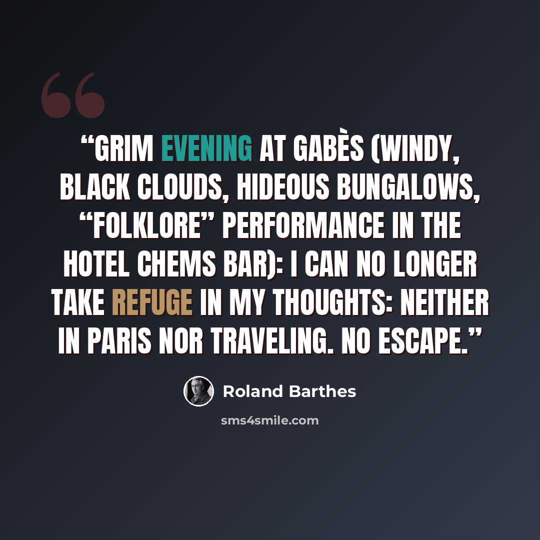 “Grim evening at Gabès (windy, black clouds, hideous bungalows, “folklore” performance in the Hotel Chems bar): I can no longer take refuge in my thoughts: neither in Paris nor traveling. No escape.” quote by Roland Barthes