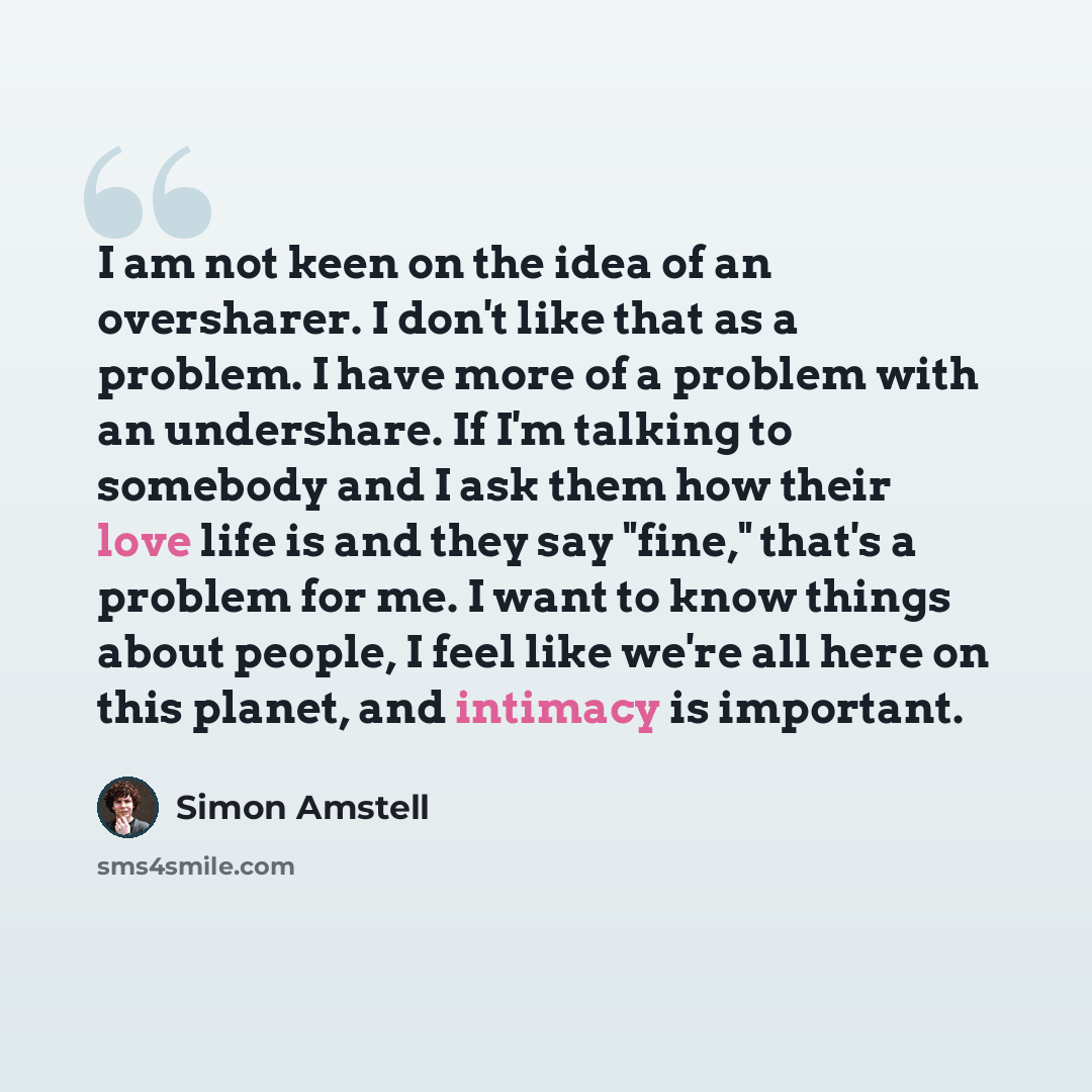 “I am not keen on the idea of an oversharer. I don't like that as a problem. I have more of a problem with an undershare. If I'm talking to somebody and I ask them how their love life is and they say "fine," that's a problem for me. I want to know things about people, I feel like we're all here on…” quote by Simon Amstell