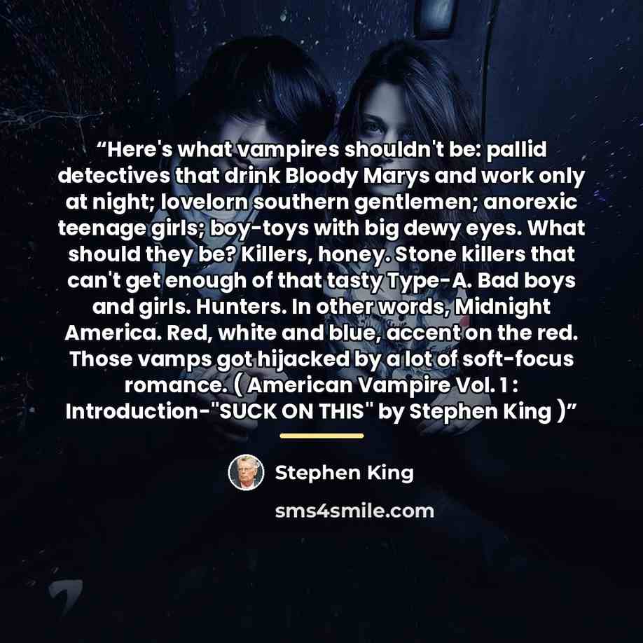 “Here's what vampires shouldn't be: pallid detectives that drink Bloody Marys and work only at night; lovelorn southern gentlemen; anorexic teenage girls; boy-toys with big dewy eyes. What should they be? Killers, honey. Stone killers that can't get enough of that tasty Type-A. Bad boys and girls…” quote by Stephen King