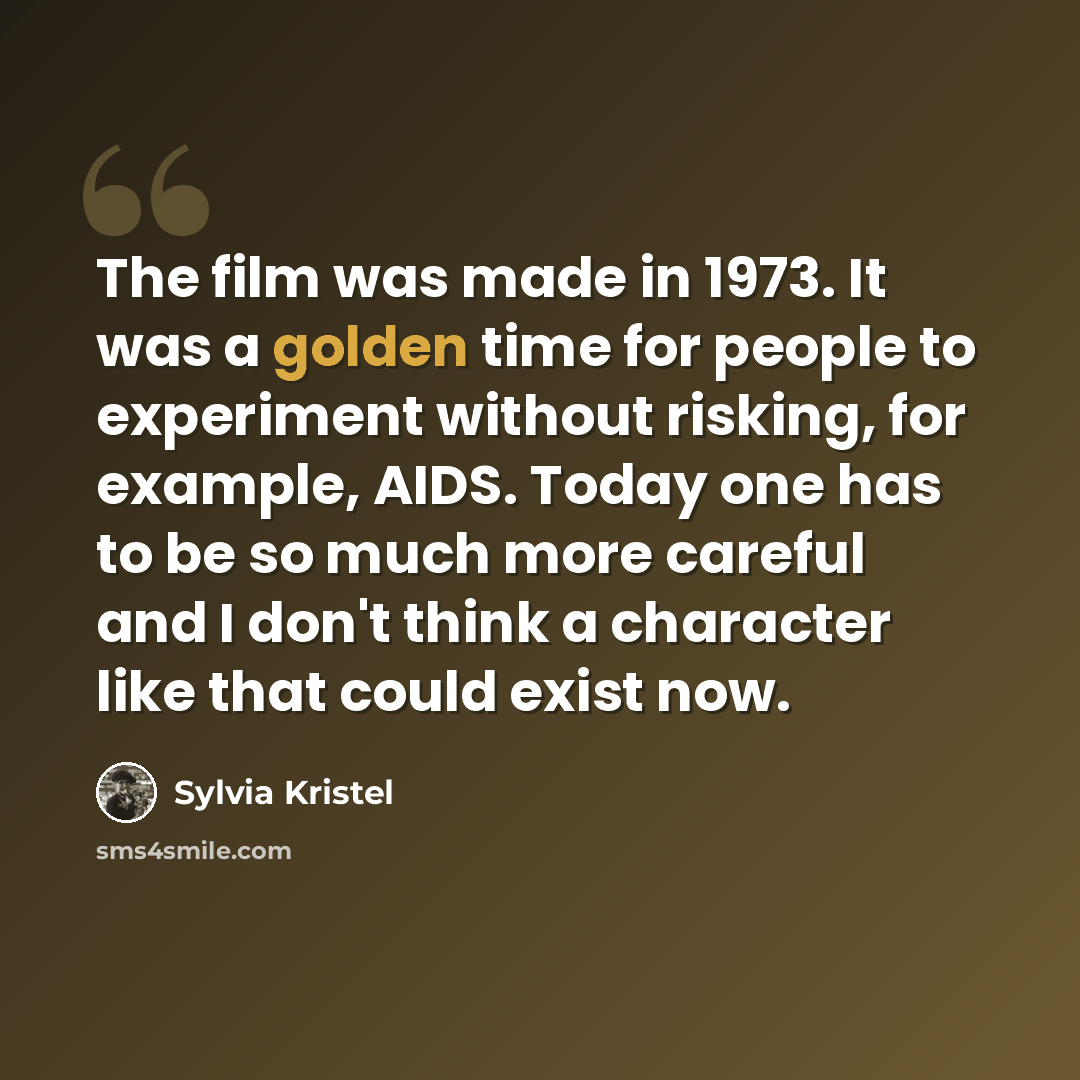 “The film was made in 1973. It was a golden time for people to experiment without risking, for example, AIDS. Today one has to be so much more careful and I don't think a character like that could exist now.” quote by Sylvia Kristel