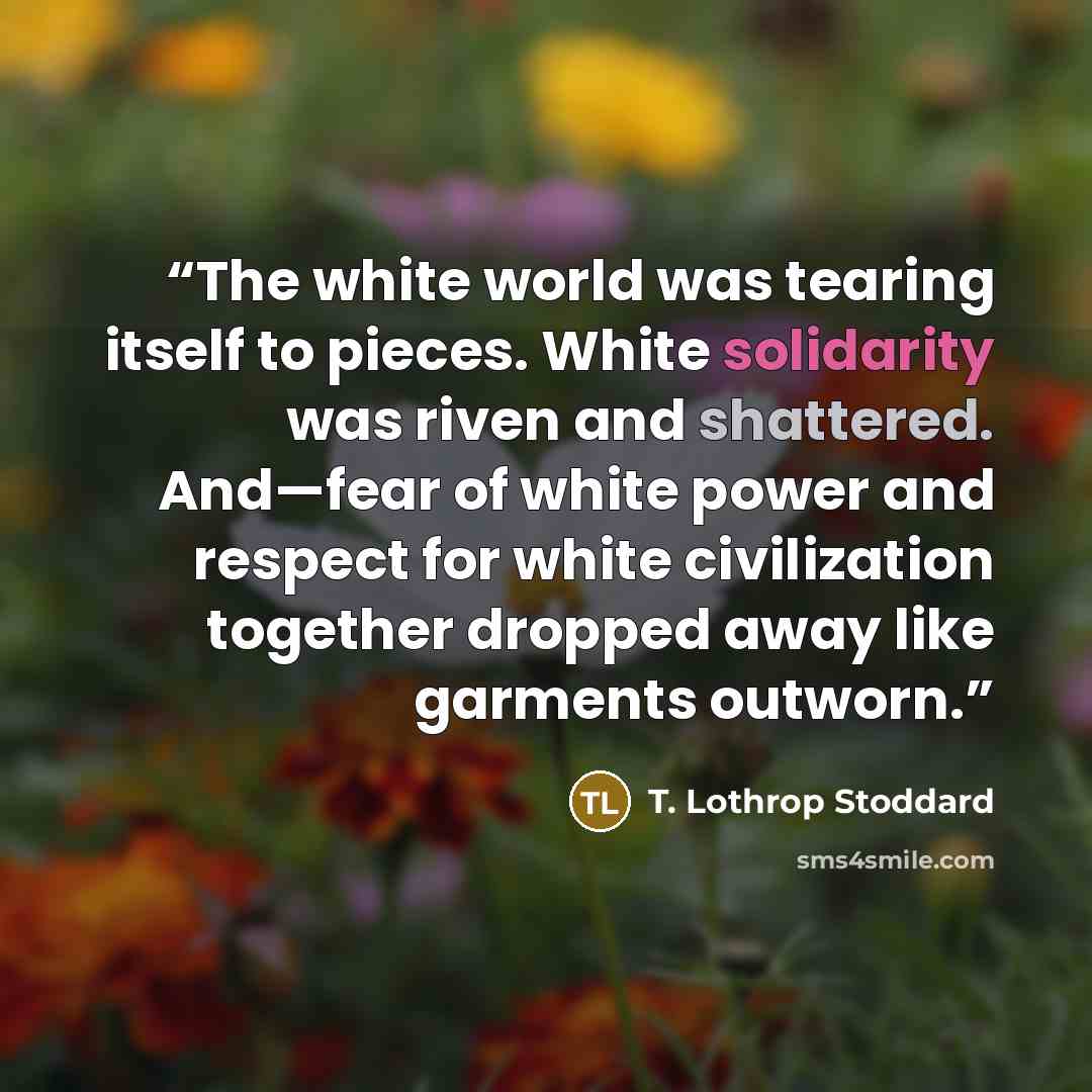“The white world was tearing itself to pieces. White solidarity was riven and shattered. And—fear of white power and respect for white civilization together dropped away like garments outworn.” quote by T. Lothrop Stoddard