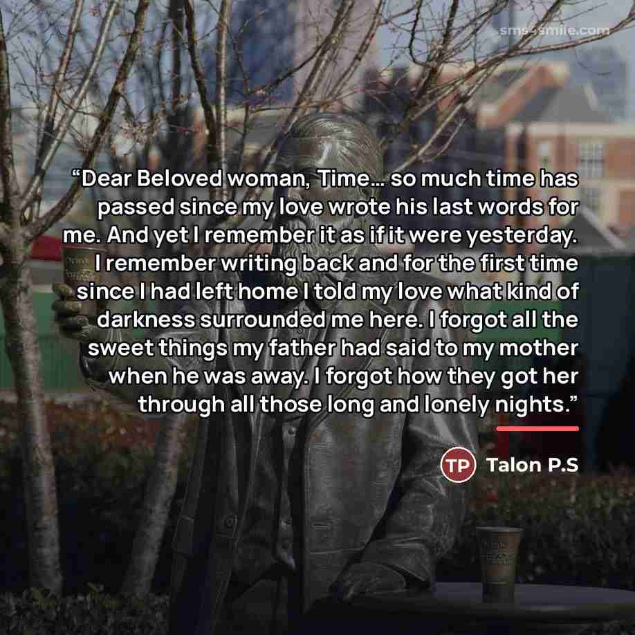 “Dear Beloved woman, Time… so much time has passed since my love wrote his last words for me. And yet I remember it as if it were yesterday. I remember writing back and for the first time since I had left home I told my love what kind of darkness surrounded me here. I forgot all the sweet things my…” quote by Talon P.S