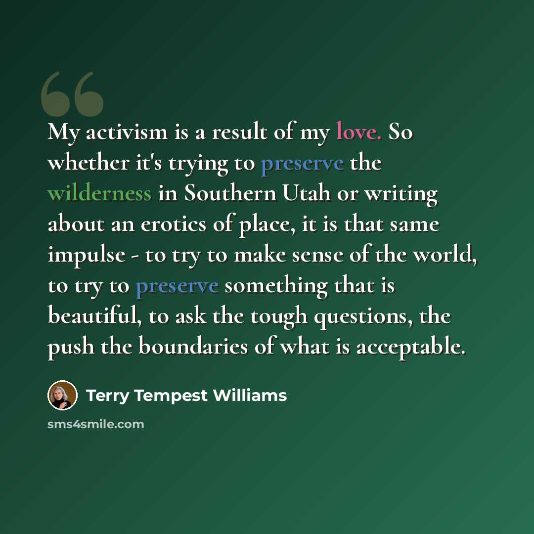 “My activism is a result of my love. So whether it's trying to preserve the wilderness in Southern Utah or writing about an erotics of place, it is that same impulse - to try to make sense of the world, to try to preserve something that is beautiful, to ask the tough questions, the push the…” quote by Terry Tempest Williams