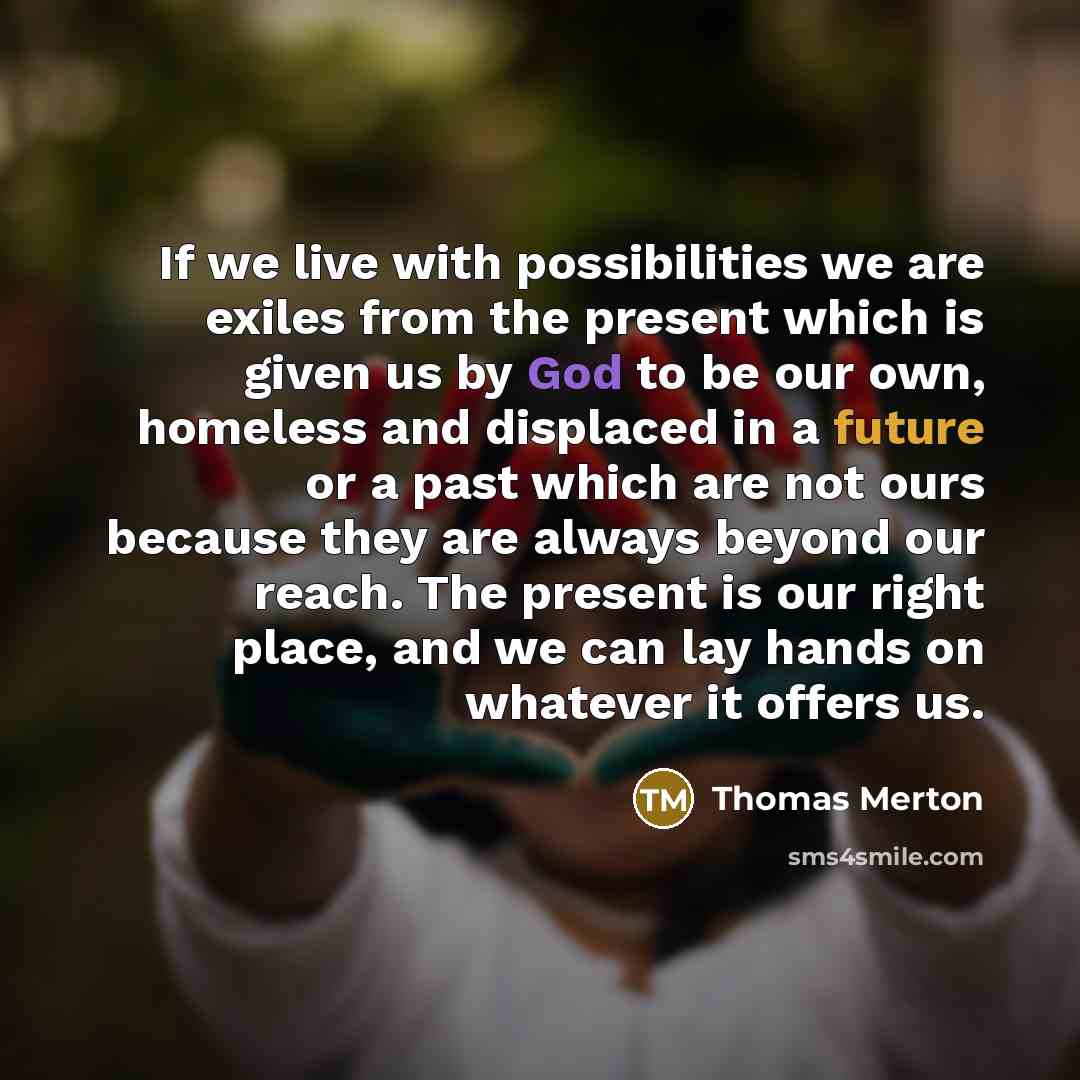 “If we live with possibilities we are exiles from the present which is given us by God to be our own, homeless and displaced in a future or a past which are not ours because they are always beyond our reach. The present is our right place, and we can lay hands on whatever it offers us.” quote by Thomas Merton