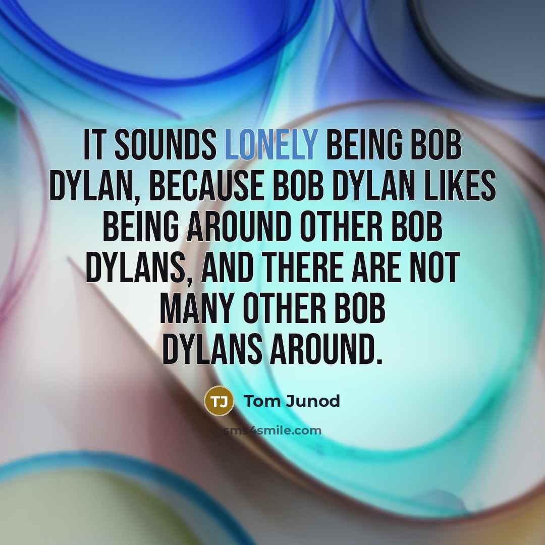 “It sounds lonely being Bob Dylan, because Bob Dylan likes being around other Bob Dylans, and there are not many other Bob Dylans around.” quote by Tom Junod