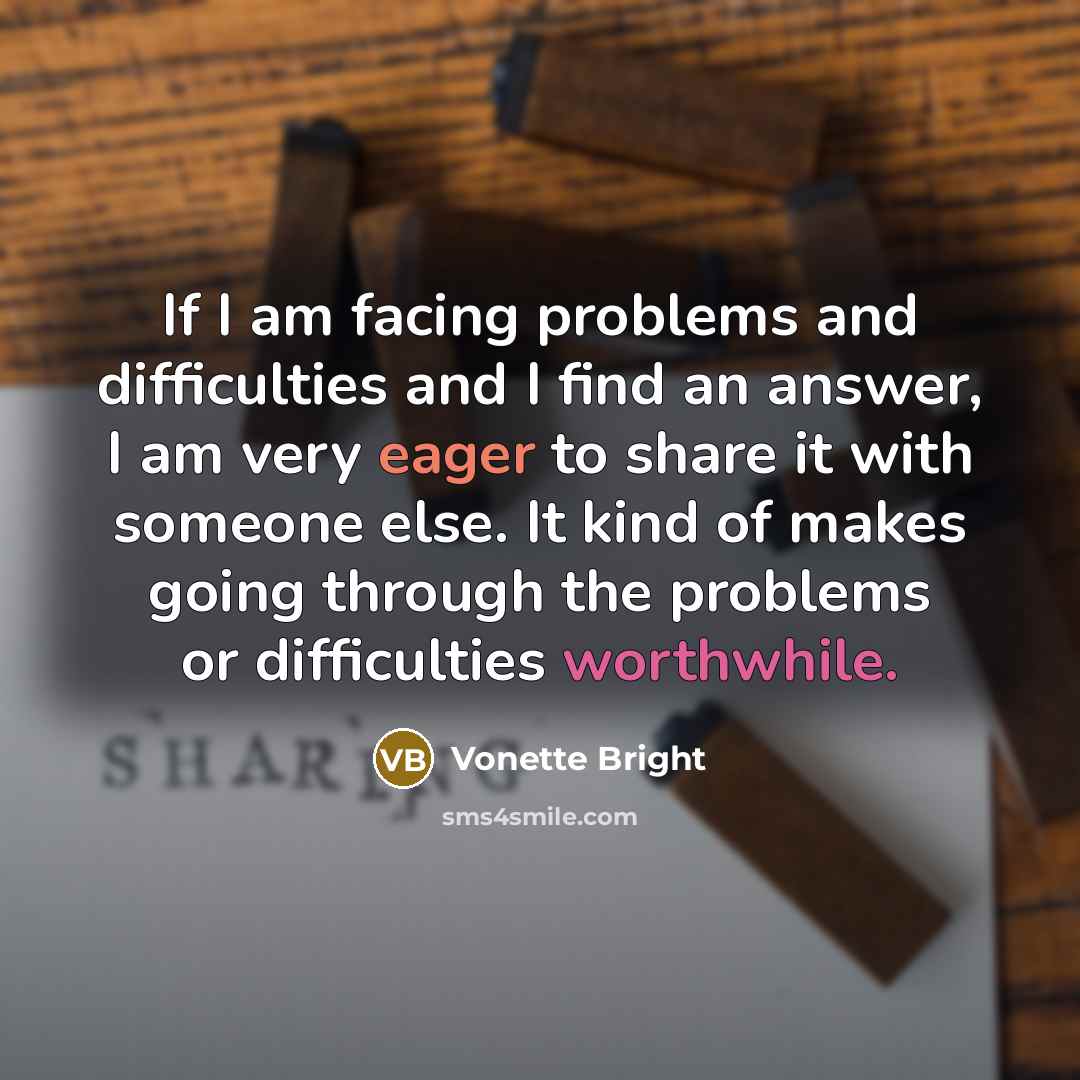 “If I am facing problems and difficulties and I find an answer, I am very eager to share it with someone else. It kind of makes going through the problems or difficulties worthwhile.” quote by Vonette Bright