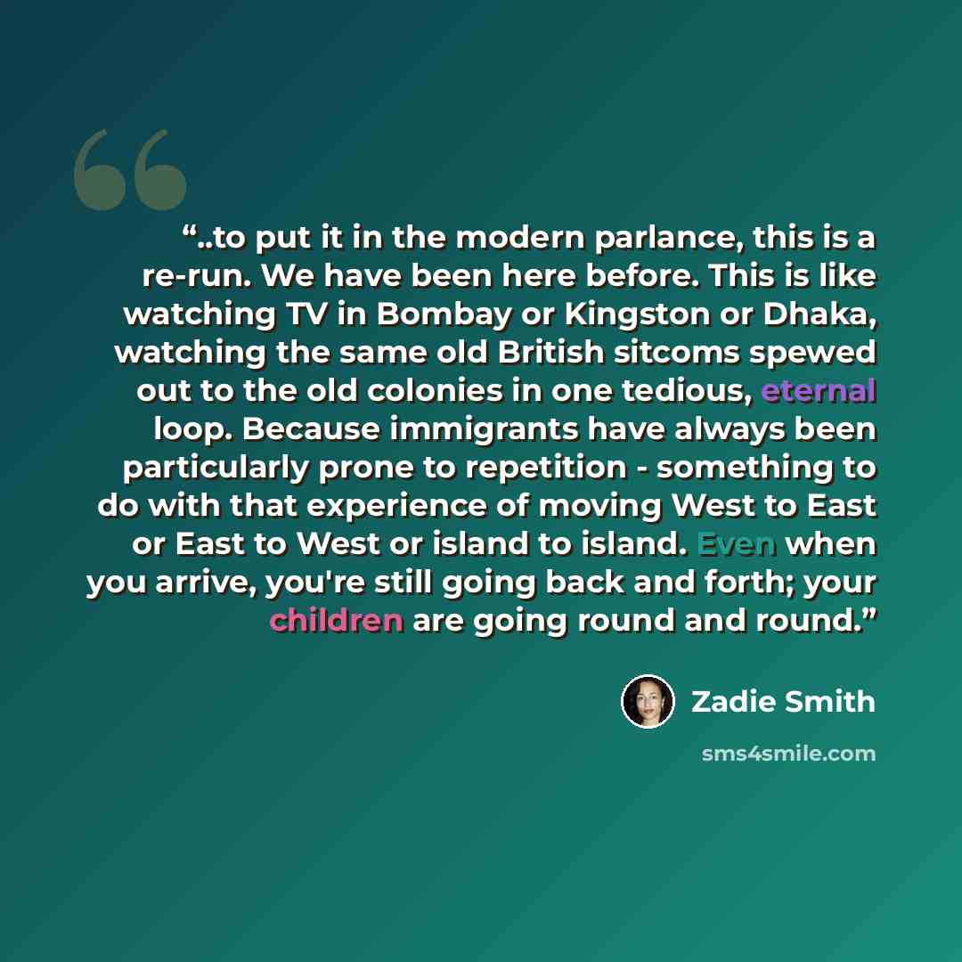 “..to put it in the modern parlance, this is a re-run. We have been here before. This is like watching TV in Bombay or Kingston or Dhaka, watching the same old British sitcoms spewed out to the old colonies in one tedious, eternal loop. Because immigrants have always been particularly prone to…” quote by Zadie Smith