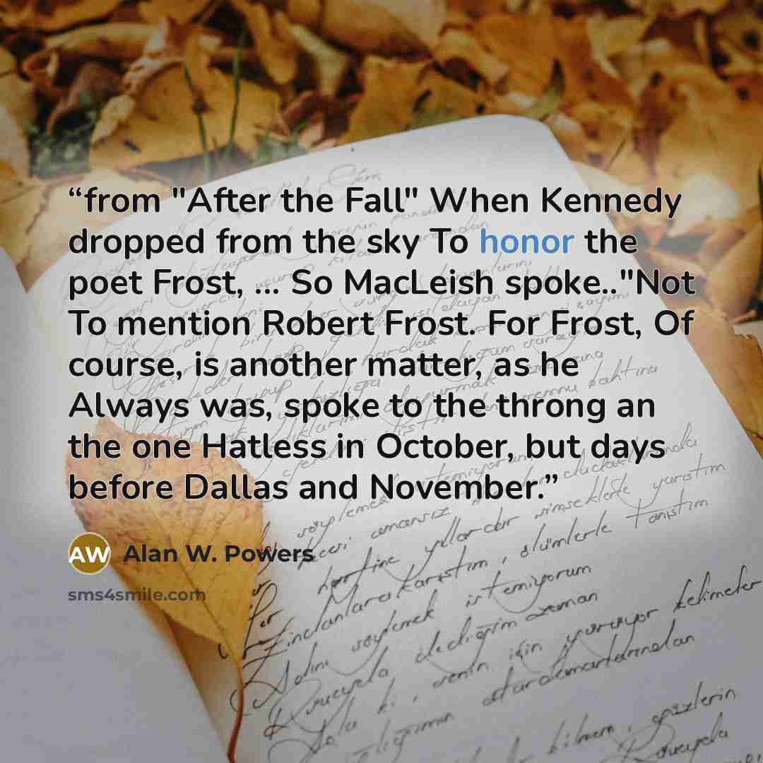 “from "After the Fall" When Kennedy dropped from the sky To honor the poet Frost, ... So MacLeish spoke.."Not To mention Robert Frost. For Frost, Of course, is another matter, as he Always was, spoke to the throng an the one Hatless in October, but days before Dallas and November.” quote by Alan W. Powers