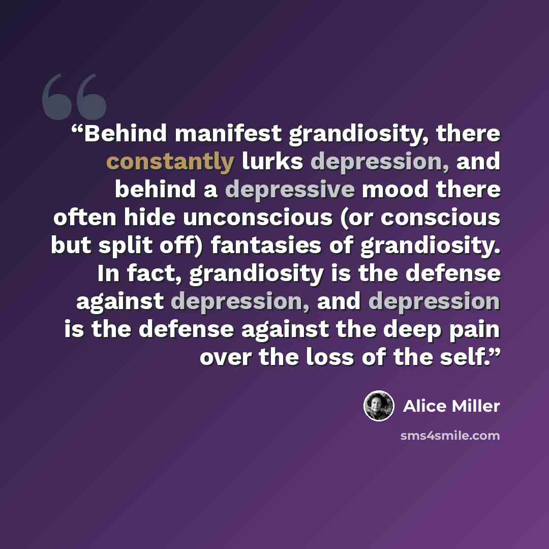 “Behind manifest grandiosity, there constantly lurks depression, and behind a depressive mood there often hide unconscious (or conscious but split off) fantasies of grandiosity. In fact, grandiosity is the defense against depression, and depression is the defense against the deep pain over the loss…” quote by Alice Miller