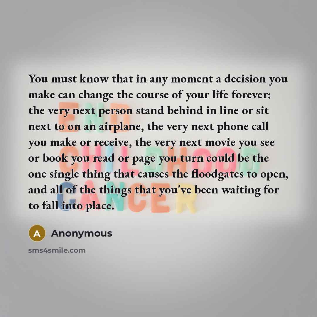“You must know that in any moment a decision you make can change the course of your life forever: the very next person stand behind in line or sit next to on an airplane, the very next phone call you make or receive, the very next movie you see or book you read or page you turn could be the one…” quote by Anonymous