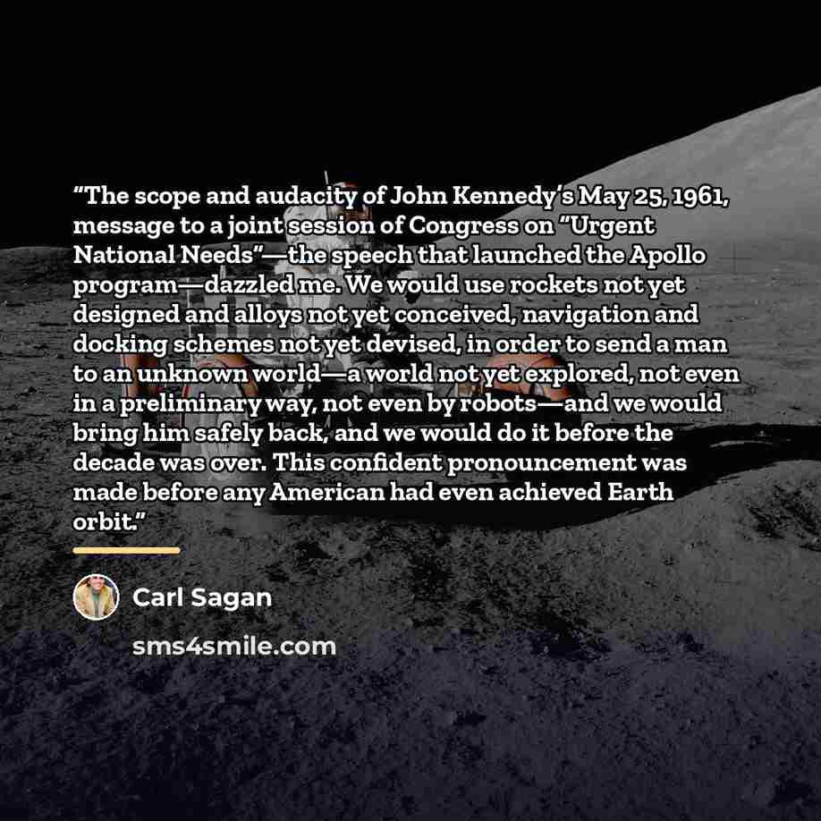“The scope and audacity of John Kennedy’s May 25, 1961, message to a joint session of Congress on “Urgent National Needs”—the speech that launched the Apollo program—dazzled me. We would use rockets not yet designed and alloys not yet conceived, navigation and docking schemes not yet devised, in…” quote by Carl Sagan