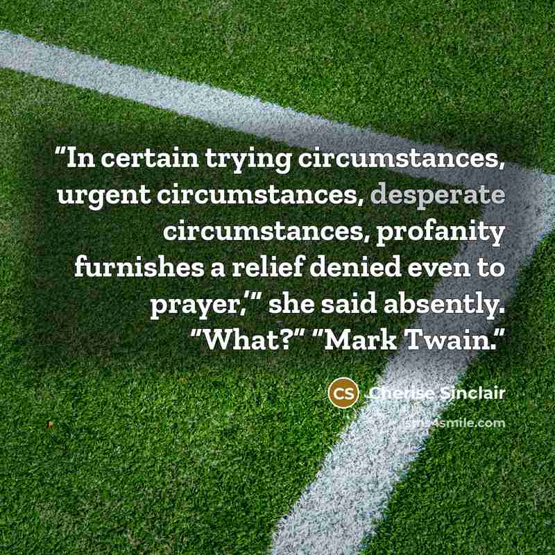 “In certain trying circumstances, urgent circumstances, desperate circumstances, profanity furnishes a relief denied even to prayer,’” she said absently. “What?” “Mark Twain.” quote by Cherise Sinclair