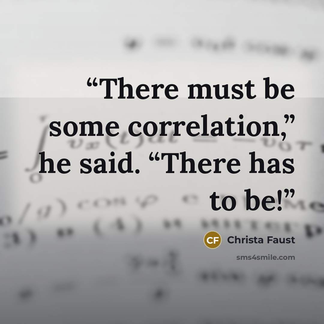 “There must be some correlation,” he said. “There has to be!” quote by Christa Faust
