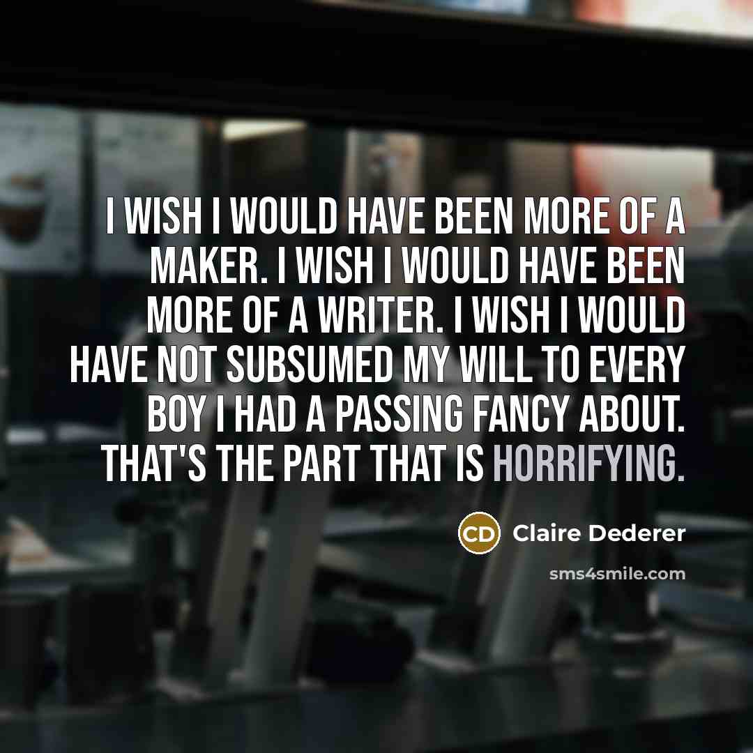 “I wish I would have been more of a maker. I wish I would have been more of a writer. I wish I would have not subsumed my will to every boy I had a passing fancy about. That's the part that is horrifying.” quote by Claire Dederer
