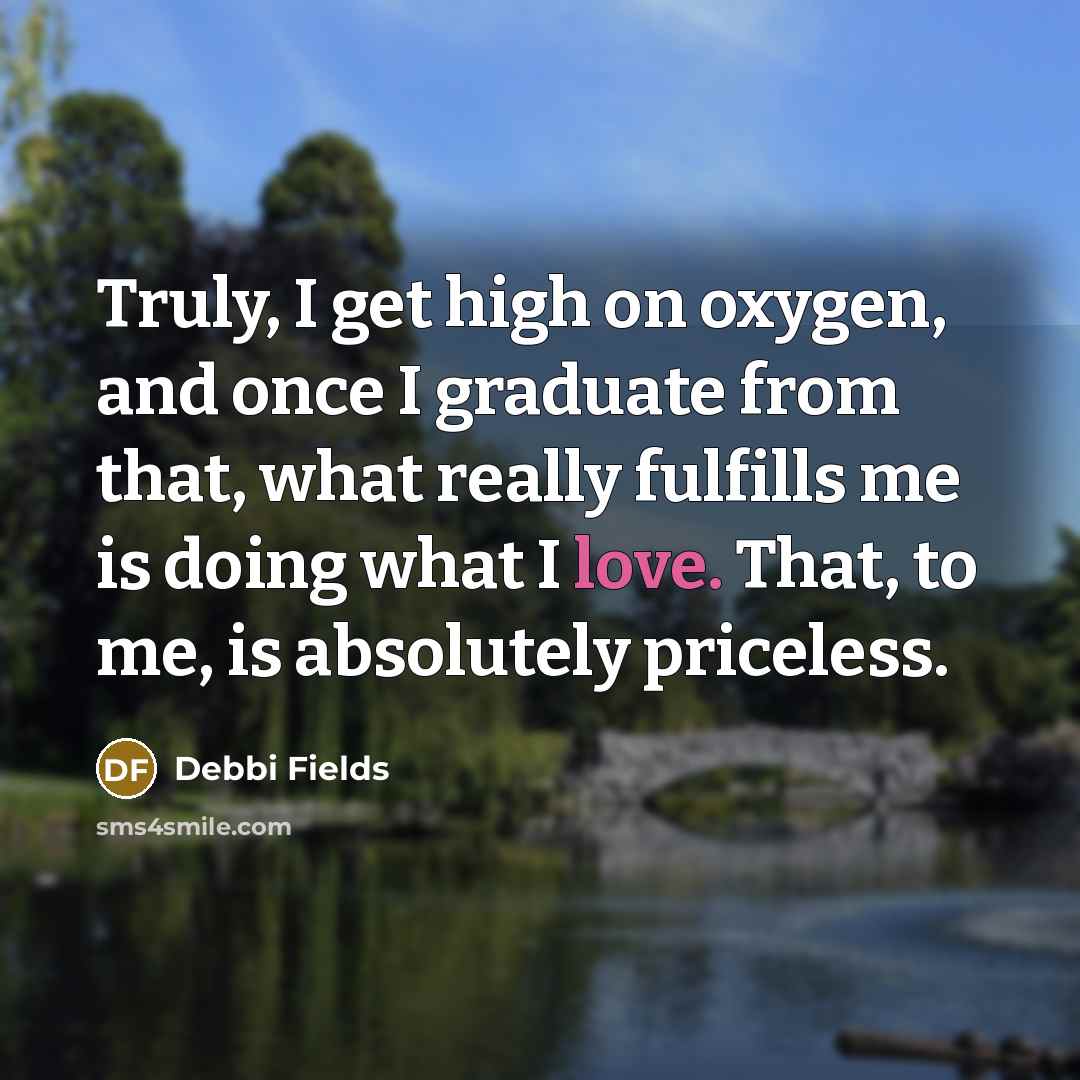 “Truly, I get high on oxygen, and once I graduate from that, what really fulfills me is doing what I love. That, to me, is absolutely priceless.” quote by Debbi Fields