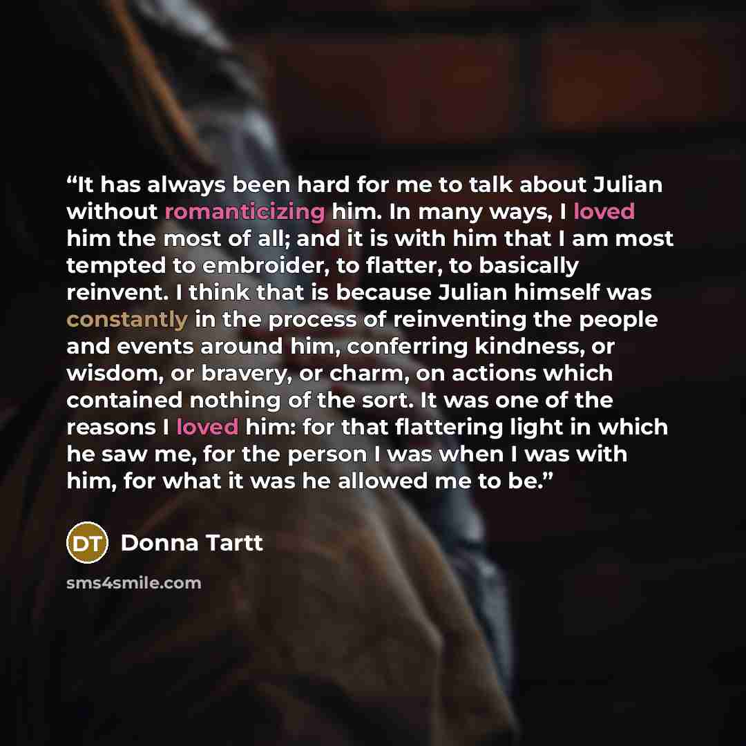 “It has always been hard for me to talk about Julian without romanticizing him. In many ways, I loved him the most of all; and it is with him that I am most tempted to embroider, to flatter, to basically reinvent. I think that is because Julian himself was constantly in the process of reinventing…” quote by Donna Tartt