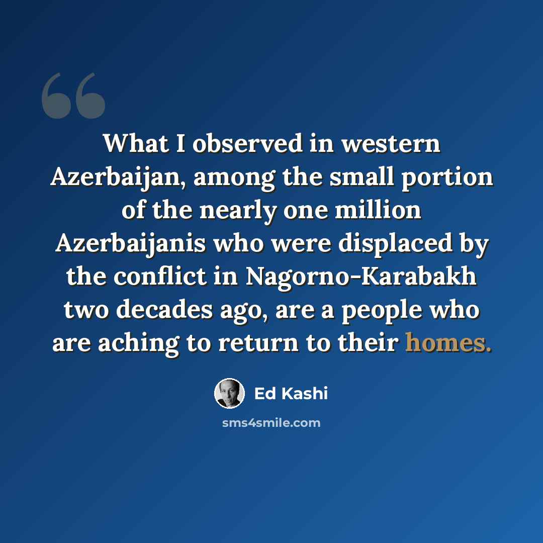 “What I observed in western Azerbaijan, among the small portion of the nearly one million Azerbaijanis who were displaced by the conflict in Nagorno-Karabakh two decades ago, are a people who are aching to return to their homes.” quote by Ed Kashi