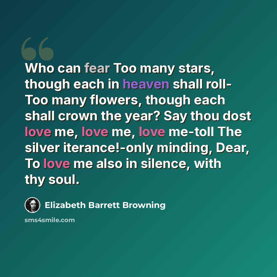 “Who can fear Too many stars, though each in heaven shall roll- Too many flowers, though each shall crown the year? Say thou dost love me, love me, love me-toll The silver iterance!-only minding, Dear, To love me also in silence, with thy soul.” quote by Elizabeth Barrett Browning