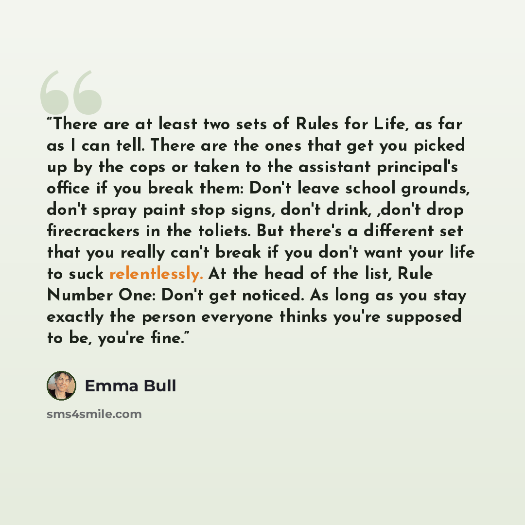 “There are at least two sets of Rules for Life, as far as I can tell. There are the ones that get you picked up by the cops or taken to the assistant principal's office if you break them: Don't leave school grounds, don't spray paint stop signs, don't drink, ,don't drop firecrackers in the toliets…” quote by Emma Bull