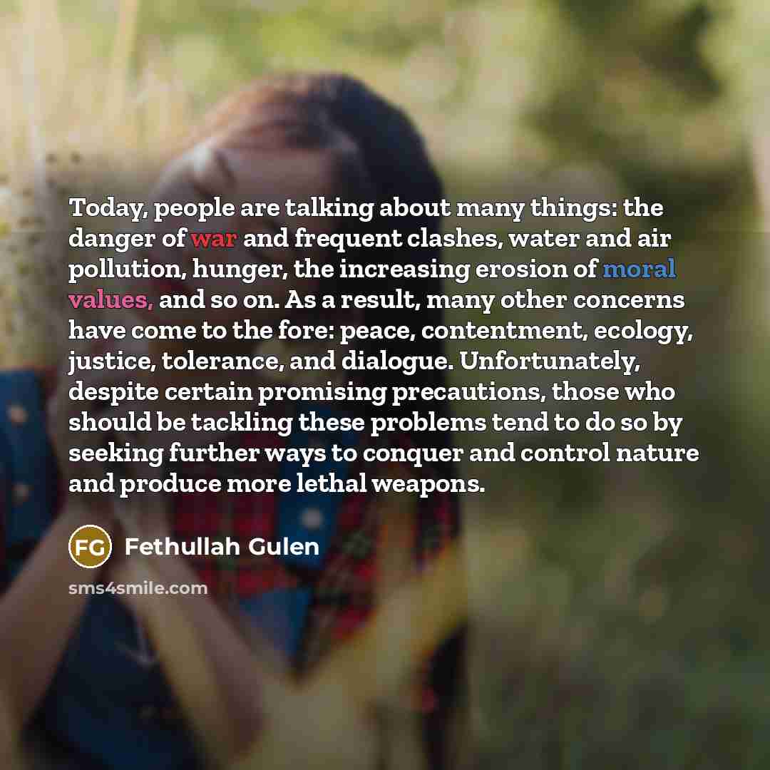 “Today, people are talking about many things: the danger of war and frequent clashes, water and air pollution, hunger, the increasing erosion of moral values, and so on. As a result, many other concerns have come to the fore: peace, contentment, ecology, justice, tolerance, and dialogue…” quote by Fethullah Gulen