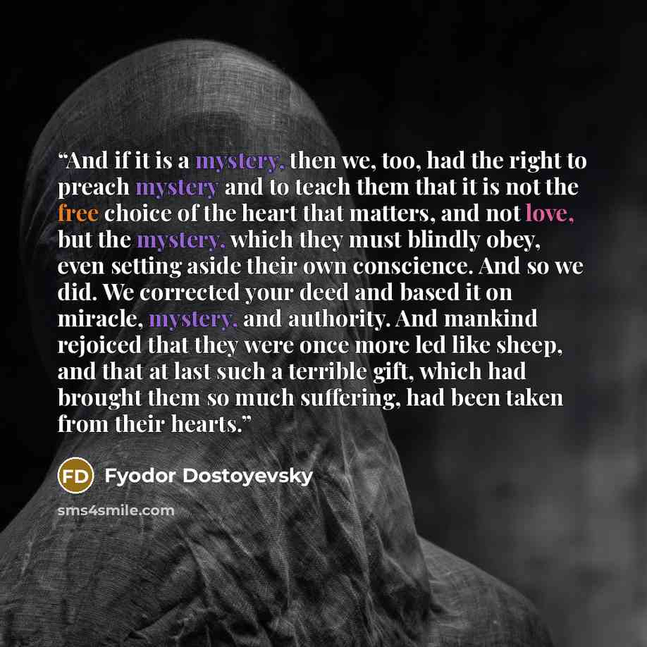 “And if it is a mystery, then we, too, had the right to preach mystery and to teach them that it is not the free choice of the heart that matters, and not love, but the mystery, which they must blindly obey, even setting aside their own conscience. And so we did. We corrected your deed and based it…” quote by Fyodor Dostoyevsky