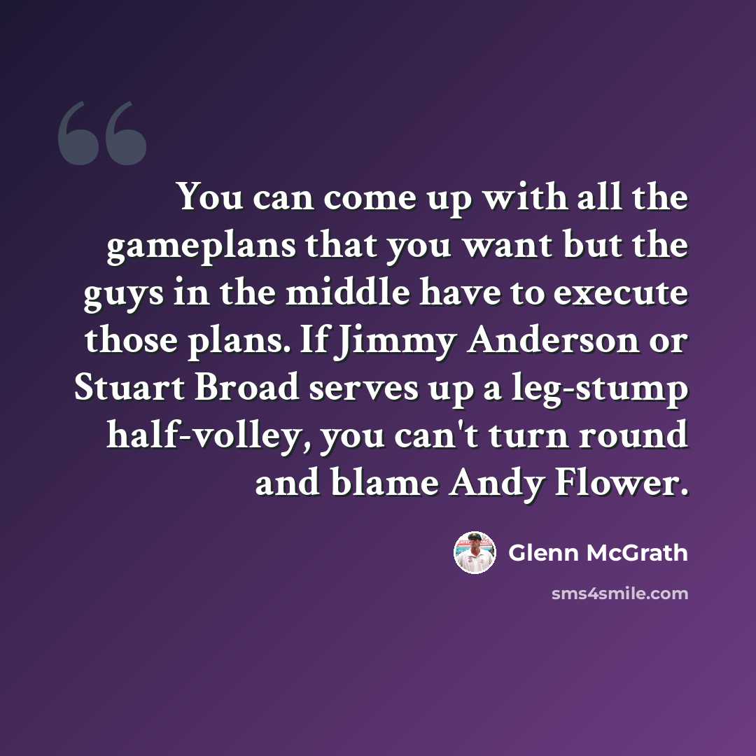 “You can come up with all the gameplans that you want but the guys in the middle have to execute those plans. If Jimmy Anderson or Stuart Broad serves up a leg-stump half-volley, you can't turn round and blame Andy Flower.” quote by Glenn McGrath