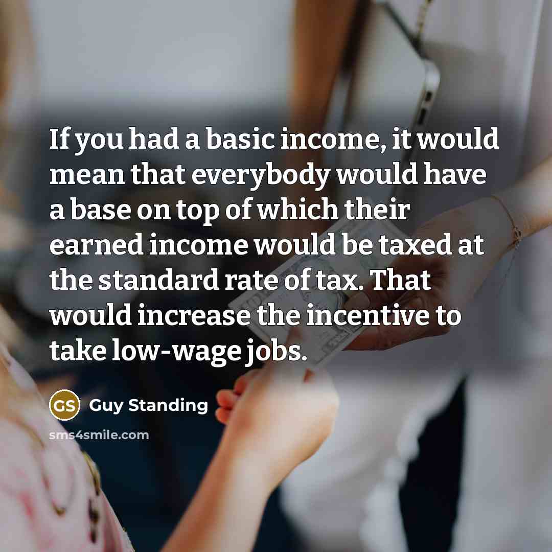 “If you had a basic income, it would mean that everybody would have a base on top of which their earned income would be taxed at the standard rate of tax. That would increase the incentive to take low-wage jobs.” quote by Guy Standing
