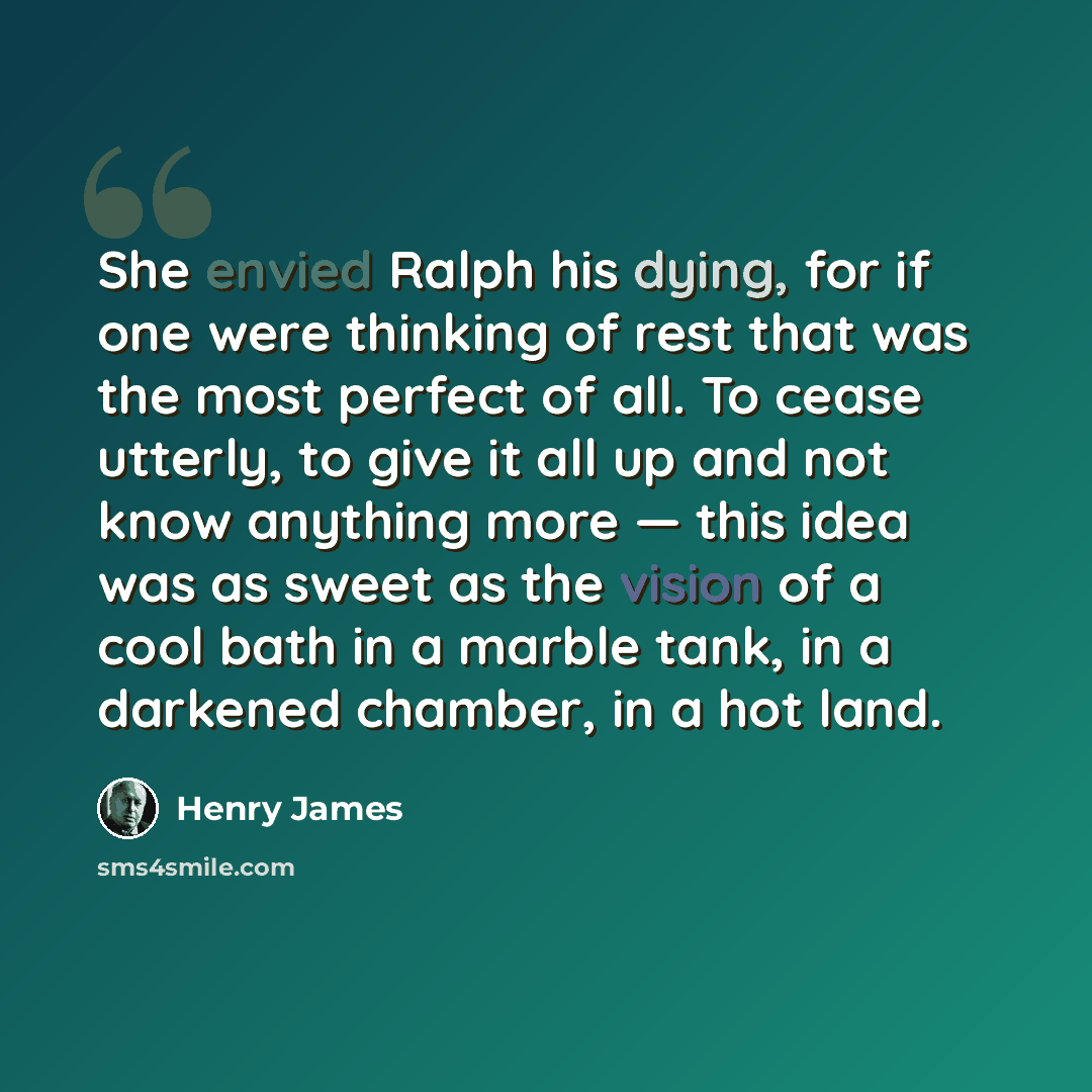“She envied Ralph his dying, for if one were thinking of rest that was the most perfect of all. To cease utterly, to give it all up and not know anything more — this idea was as sweet as the vision of a cool bath in a marble tank, in a darkened chamber, in a hot land.” quote by Henry James