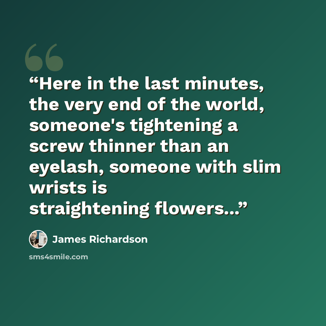 “Here in the last minutes, the very end of the world, someone's tightening a screw thinner than an eyelash, someone with slim wrists is straightening flowers...” quote by James Richardson