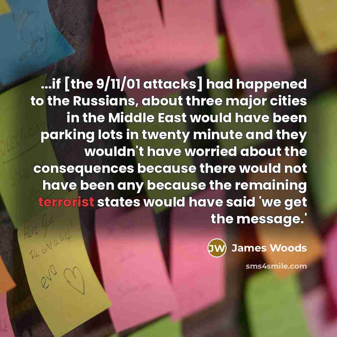 “...if [the 9/11/01 attacks] had happened to the Russians, about three major cities in the Middle East would have been parking lots in twenty minute and they wouldn't have worried about the consequences because there would not have been any because the remaining terrorist states would have said 'we…” quote by James Woods