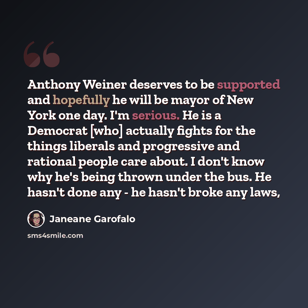 “Anthony Weiner deserves to be supported and hopefully he will be mayor of New York one day. I'm serious. He is a Democrat [who] actually fights for the things liberals and progressive and rational people care about. I don't know why he's being thrown under the bus. He hasn't done any - he hasn't…” quote by Janeane Garofalo