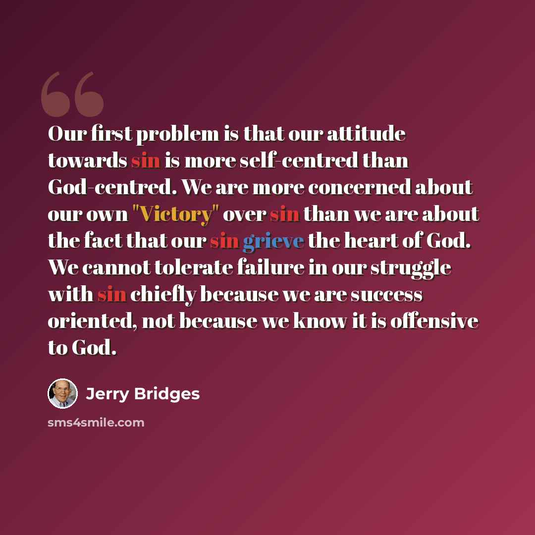 “Our first problem is that our attitude towards sin is more self-centred than God-centred. We are more concerned about our own "Victory" over sin than we are about the fact that our sin grieve the heart of God. We cannot tolerate failure in our struggle with sin chiefly because we are success…” quote by Jerry Bridges