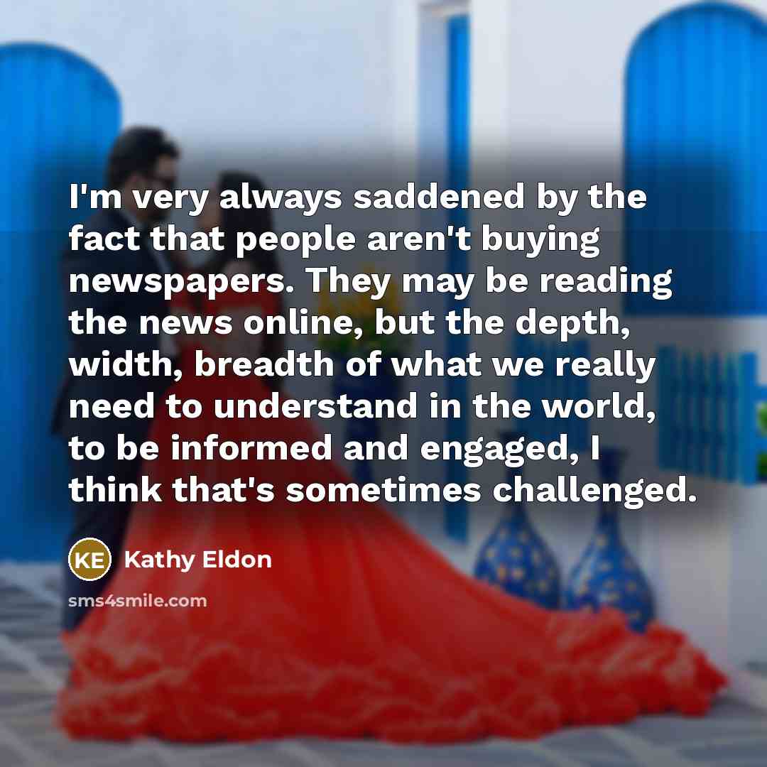 “I'm very always saddened by the fact that people aren't buying newspapers. They may be reading the news online, but the depth, width, breadth of what we really need to understand in the world, to be informed and engaged, I think that's sometimes challenged.” quote by Kathy Eldon