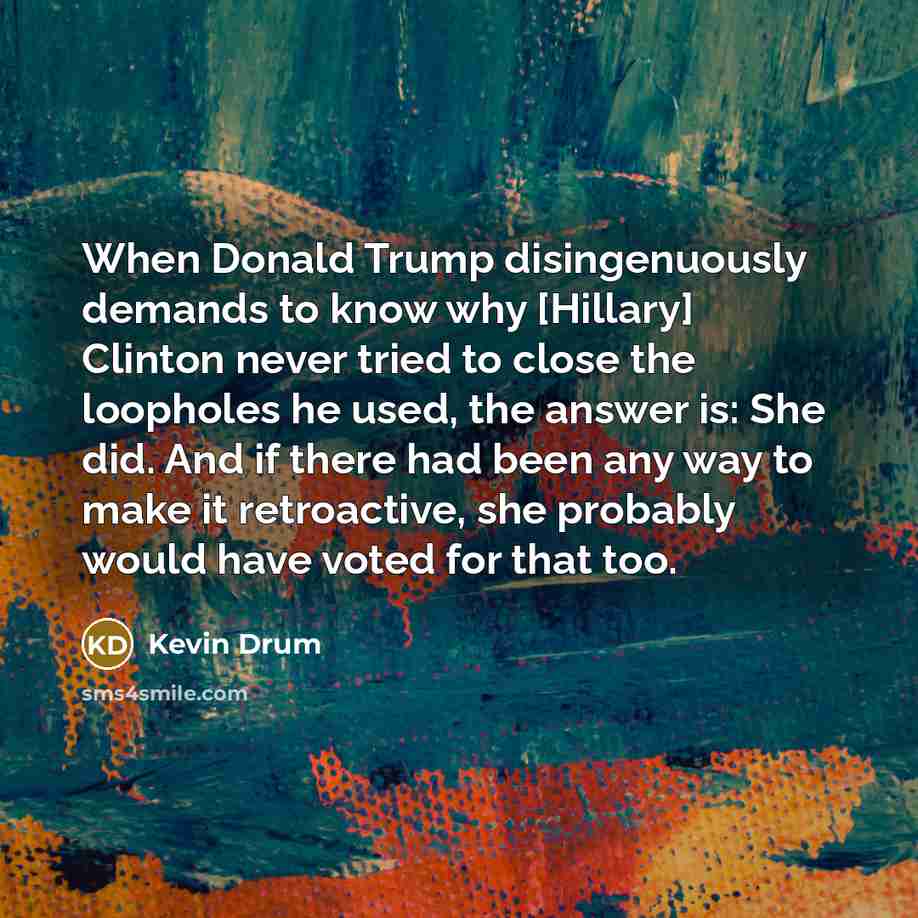 “When Donald Trump disingenuously demands to know why [Hillary] Clinton never tried to close the loopholes he used, the answer is: She did. And if there had been any way to make it retroactive, she probably would have voted for that too.” quote by Kevin Drum