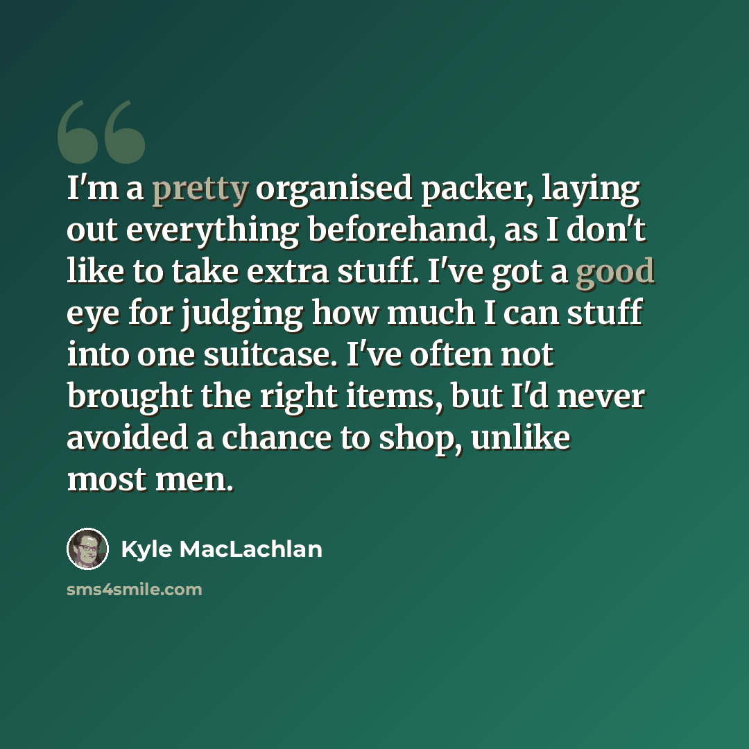 “I'm a pretty organised packer, laying out everything beforehand, as I don't like to take extra stuff. I've got a good eye for judging how much I can stuff into one suitcase. I've often not brought the right items, but I'd never avoided a chance to shop, unlike most men.” quote by Kyle MacLachlan