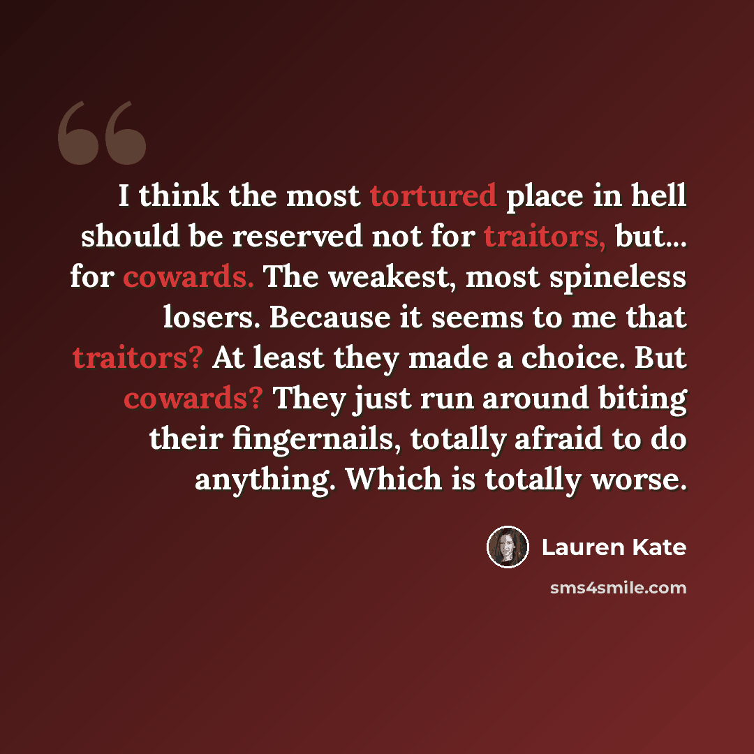 “I think the most tortured place in hell should be reserved not for traitors, but... for cowards. The weakest, most spineless losers. Because it seems to me that traitors? At least they made a choice. But cowards? They just run around biting their fingernails, totally afraid to do anything. Which…” quote by Lauren Kate