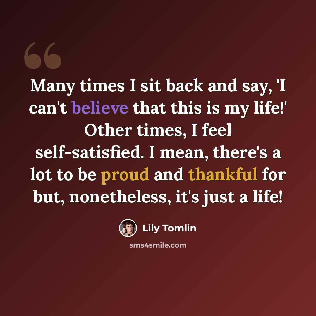 “Many times I sit back and say, 'I can't believe that this is my life!' Other times, I feel self-satisfied. I mean, there's a lot to be proud and thankful for but, nonetheless, it's just a life!” quote by Lily Tomlin