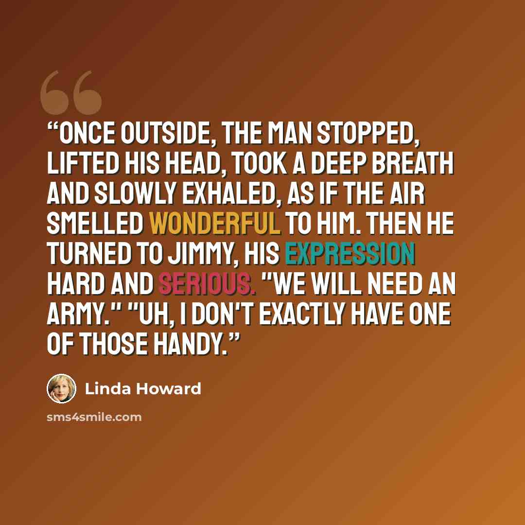 “Once outside, the man stopped, lifted his head, took a deep breath and slowly exhaled, as if the air smelled wonderful to him. Then he turned to Jimmy, his expression hard and serious. "We will need an army." "Uh, I don't exactly have one of those handy.” quote by Linda Howard