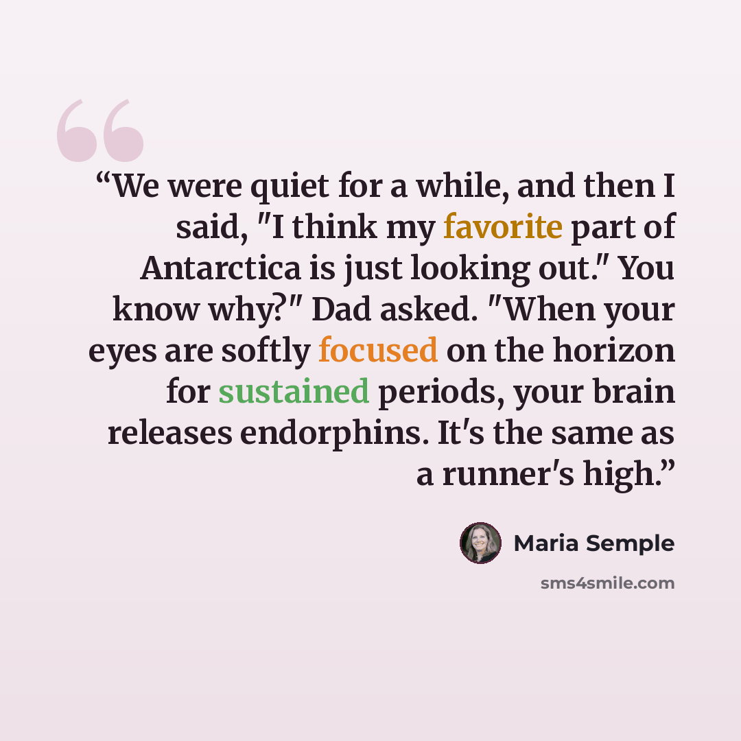 “We were quiet for a while, and then I said, "I think my favorite part of Antarctica is just looking out." You know why?" Dad asked. "When your eyes are softly focused on the horizon for sustained periods, your brain releases endorphins. It's the same as a runner's high.” quote by Maria Semple