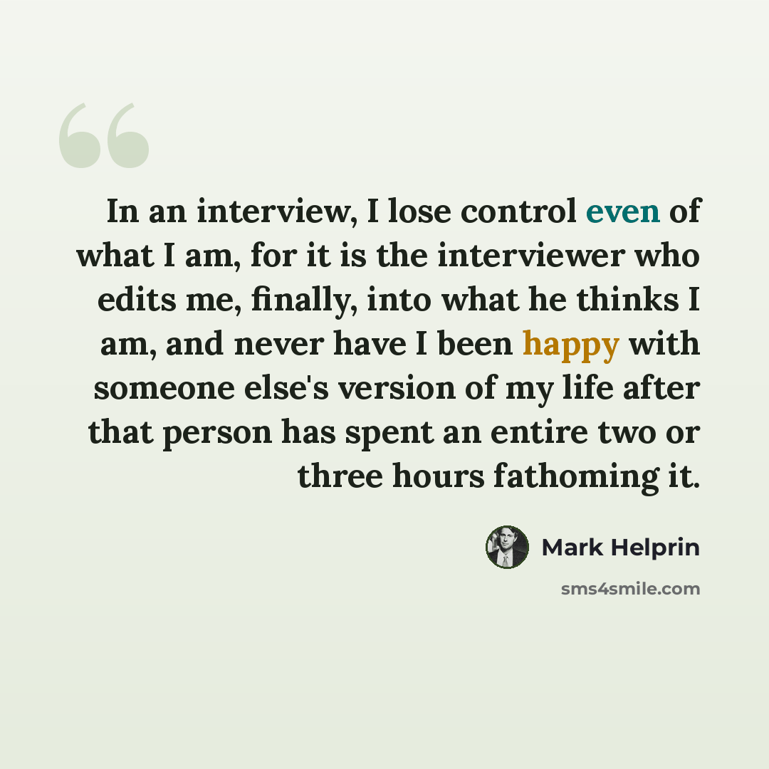“In an interview, I lose control even of what I am, for it is the interviewer who edits me, finally, into what he thinks I am, and never have I been happy with someone else's version of my life after that person has spent an entire two or three hours fathoming it.” quote by Mark Helprin