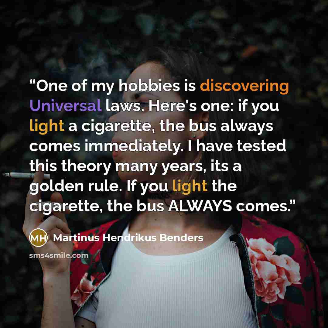 “One of my hobbies is discovering Universal laws. Here's one: if you light a cigarette, the bus always comes immediately. I have tested this theory many years, its a golden rule. If you light the cigarette, the bus ALWAYS comes.” quote by Martinus Hendrikus Benders