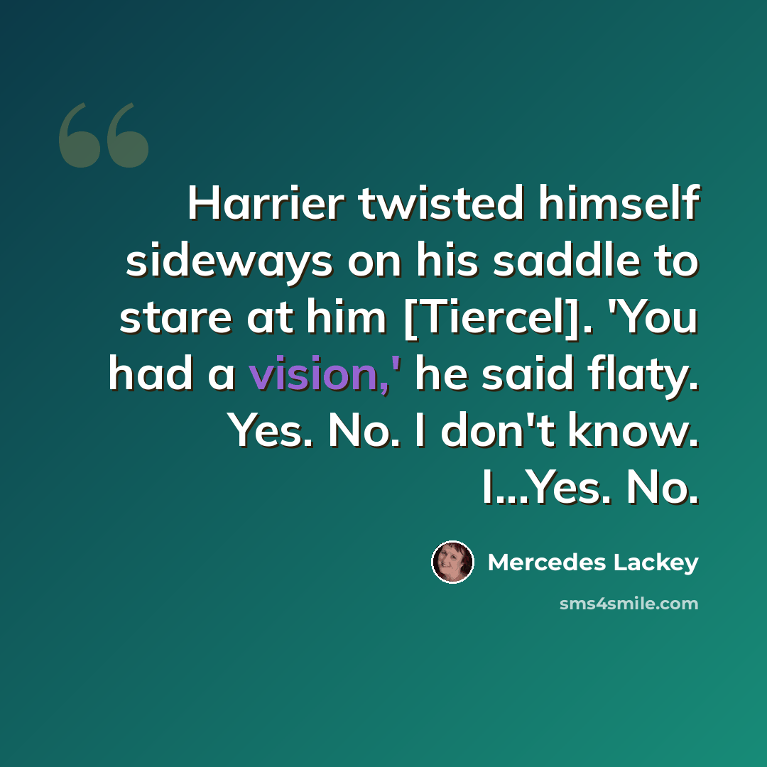 “Harrier twisted himself sideways on his saddle to stare at him [Tiercel]. 'You had a vision,' he said flaty. Yes. No. I don't know. I...Yes. No.” quote by Mercedes Lackey