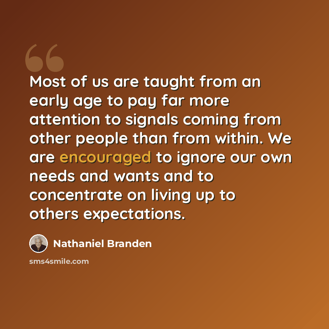 “Most of us are taught from an early age to pay far more attention to signals coming from other people than from within. We are encouraged to ignore our own needs and wants and to concentrate on living up to others expectations.” quote by Nathaniel Branden