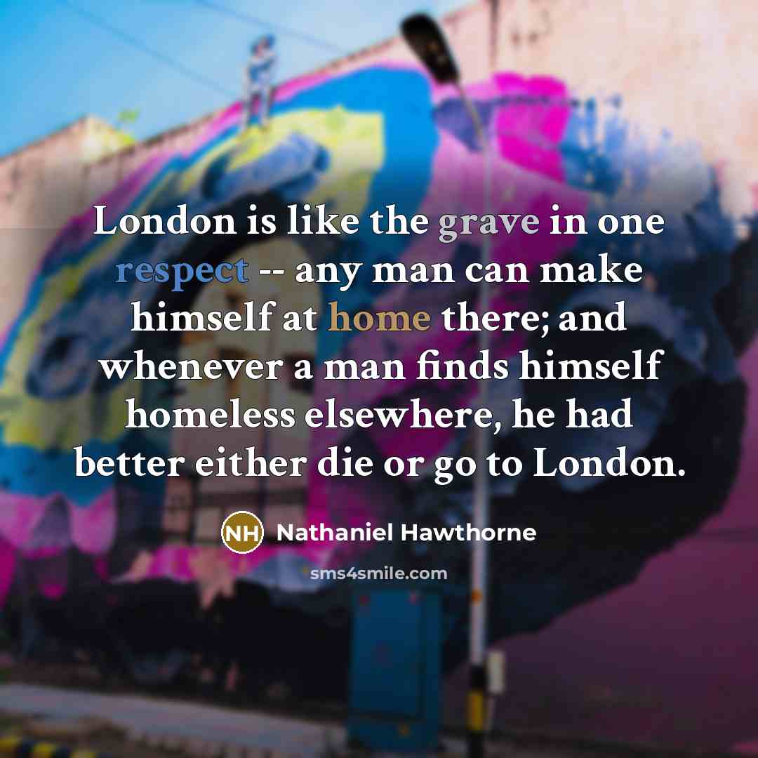 “London is like the grave in one respect -- any man can make himself at home there; and whenever a man finds himself homeless elsewhere, he had better either die or go to London.” quote by Nathaniel Hawthorne