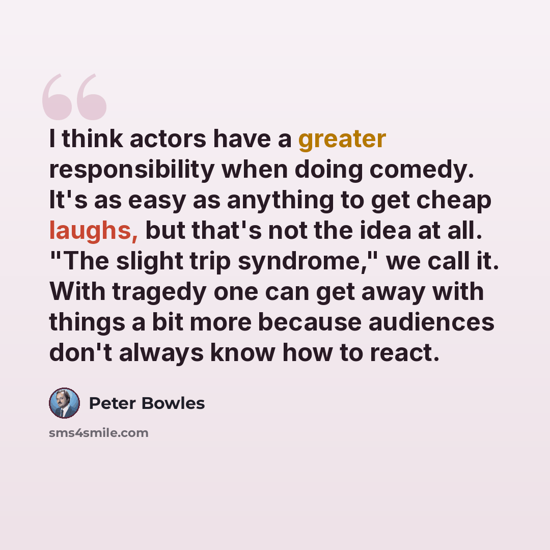 “I think actors have a greater responsibility when doing comedy. It's as easy as anything to get cheap laughs, but that's not the idea at all. "The slight trip syndrome," we call it. With tragedy one can get away with things a bit more because audiences don't always know how to react.” quote by Peter Bowles