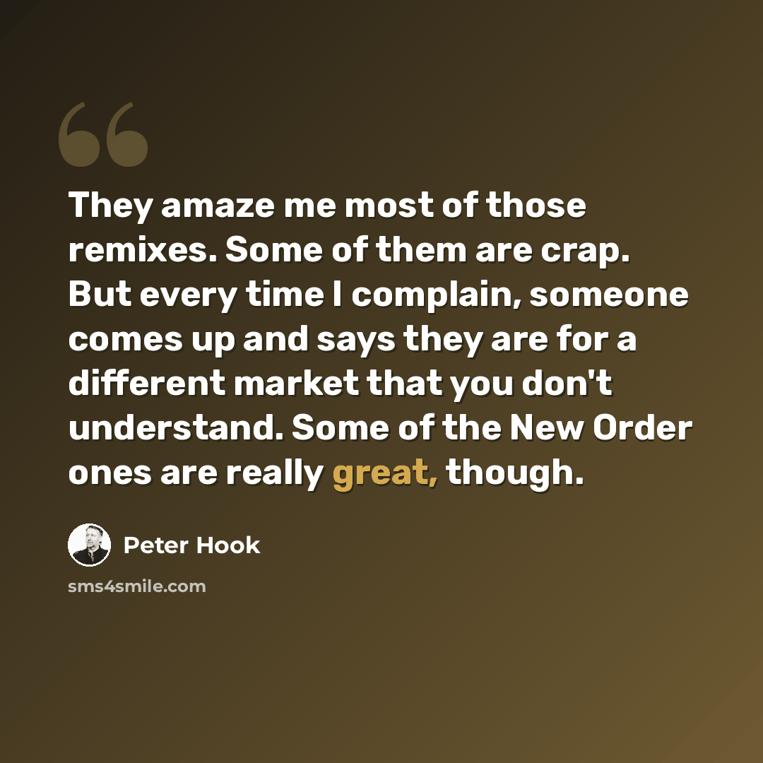 “They amaze me most of those remixes. Some of them are crap. But every time I complain, someone comes up and says they are for a different market that you don't understand. Some of the New Order ones are really great, though.” quote by Peter Hook